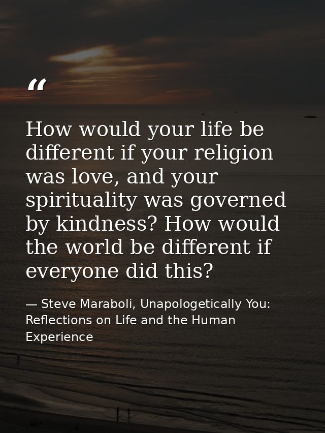 How would your life be different if your religion was love, and your spirituality was governed by kindness? How would th — Steve Maraboli, Unapologetically You: Reflections on Life and the Human Experience