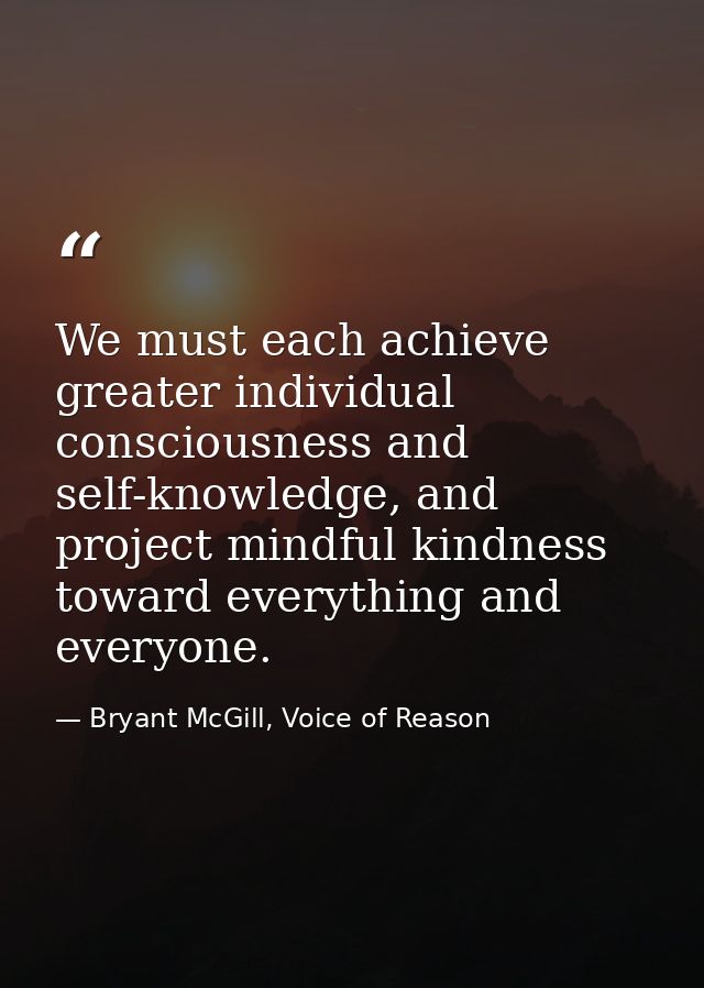We must each achieve greater individual consciousness and self-knowledge, and project mindful kindness toward everything — Bryant McGill, Voice of Reason