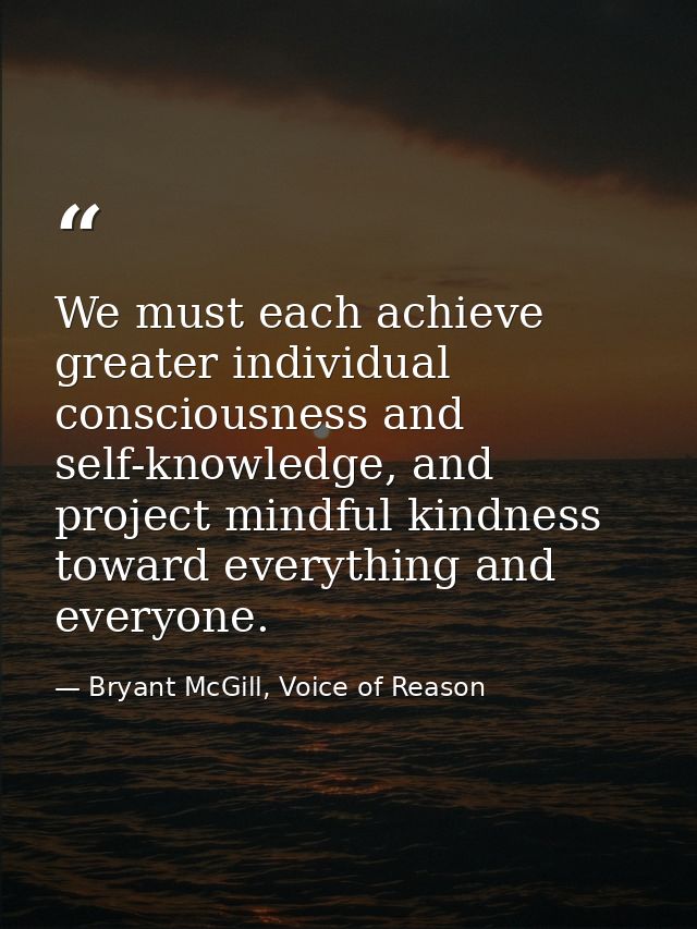 We must each achieve greater individual consciousness and self-knowledge, and project mindful kindness toward everything — Bryant McGill, Voice of Reason