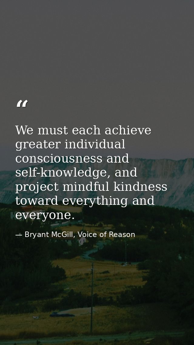 We must each achieve greater individual consciousness and self-knowledge, and project mindful kindness toward everything — Bryant McGill, Voice of Reason