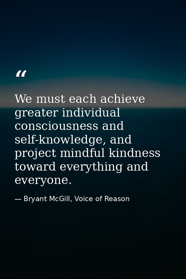We must each achieve greater individual consciousness and self-knowledge, and project mindful kindness toward everything — Bryant McGill, Voice of Reason