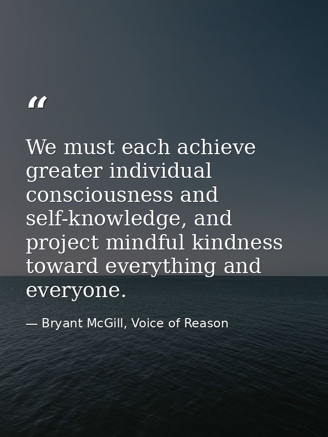 We must each achieve greater individual consciousness and self-knowledge, and project mindful kindness toward everything — Bryant McGill, Voice of Reason