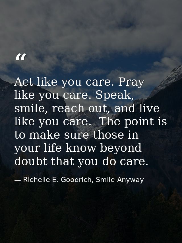 Act like you care. Pray like you care. Speak, smile, reach out, and live like you care.  The point is to make sure those — Richelle E. Goodrich, Smile Anyway
