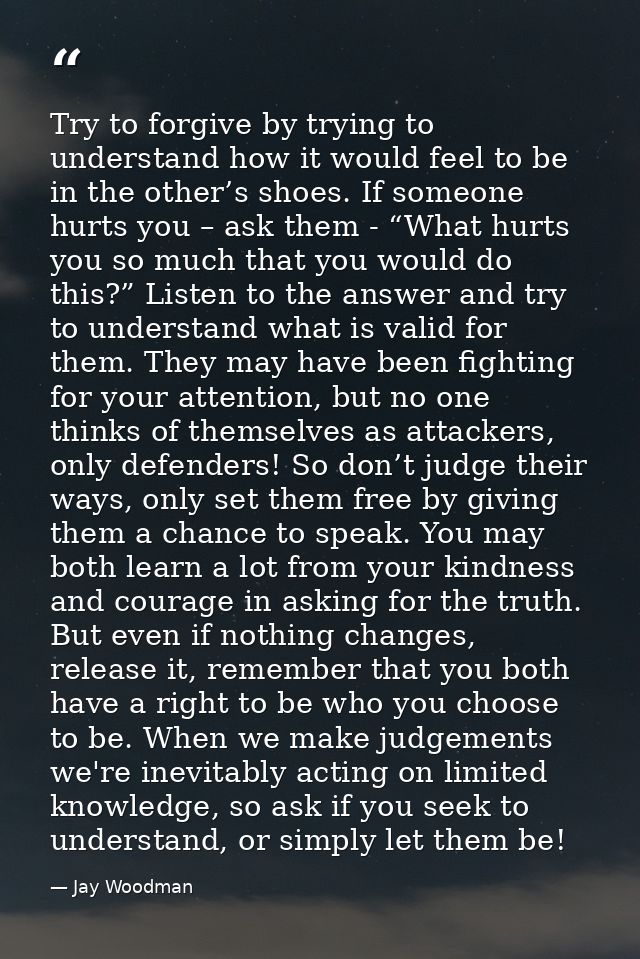 Try to forgive by trying to understand how it would feel to be in the other’s shoes. If someone hurts you – ask them - “ — Jay Woodman