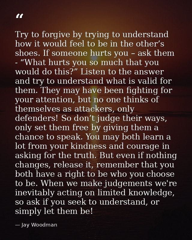 Try to forgive by trying to understand how it would feel to be in the other’s shoes. If someone hurts you – ask them - “ — Jay Woodman