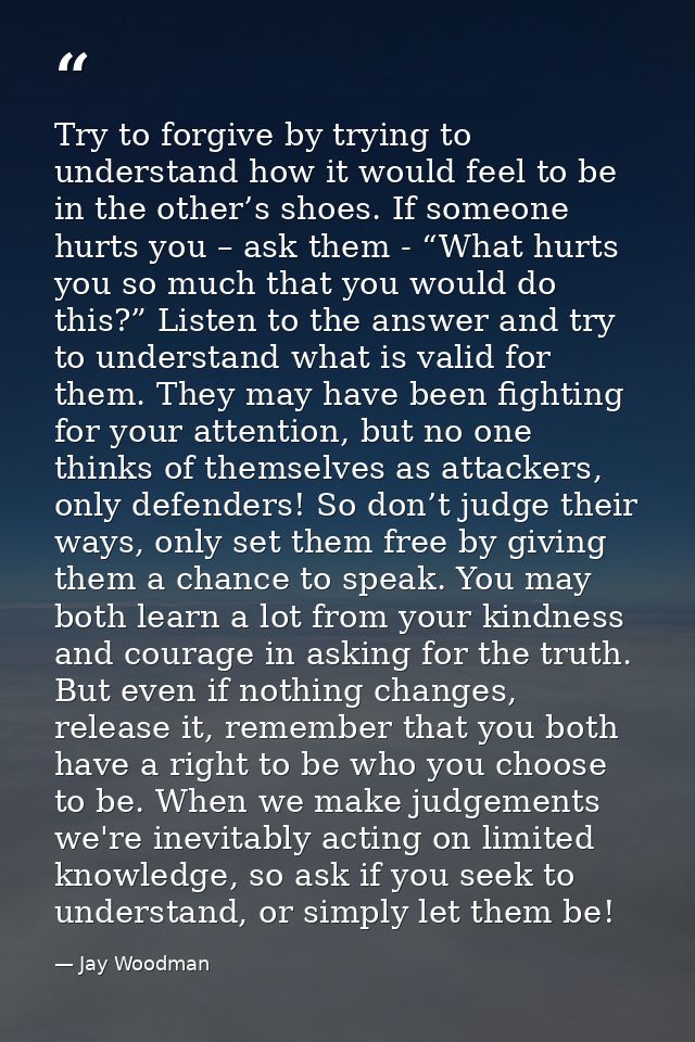 Try to forgive by trying to understand how it would feel to be in the other’s shoes. If someone hurts you – ask them - “ — Jay Woodman
