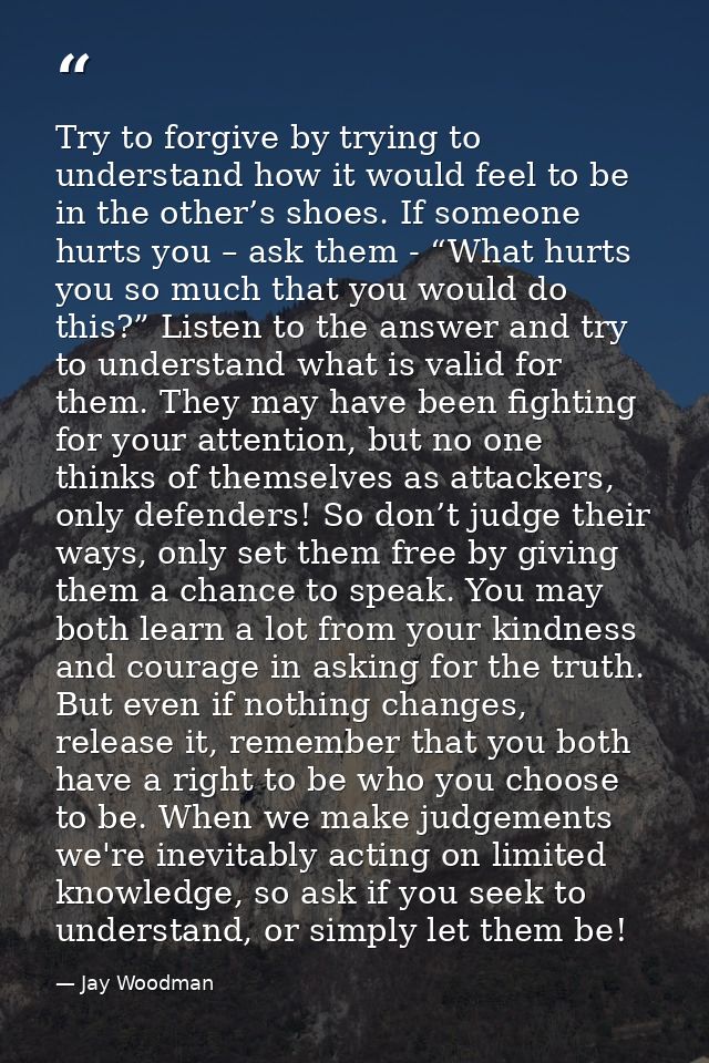 Try to forgive by trying to understand how it would feel to be in the other’s shoes. If someone hurts you – ask them - “ — Jay Woodman