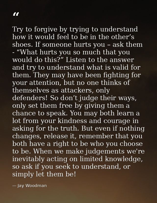 Try to forgive by trying to understand how it would feel to be in the other’s shoes. If someone hurts you – ask them - “ — Jay Woodman