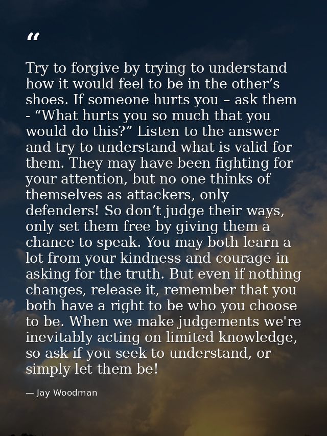 Try to forgive by trying to understand how it would feel to be in the other’s shoes. If someone hurts you – ask them - “ — Jay Woodman