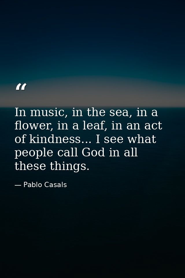 In music, in the sea, in a flower, in a leaf, in an act of kindness... I see what people call God in all these things. — Pablo Casals