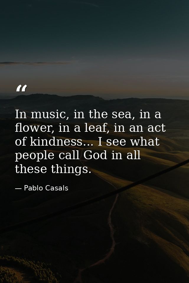 In music, in the sea, in a flower, in a leaf, in an act of kindness... I see what people call God in all these things. — Pablo Casals