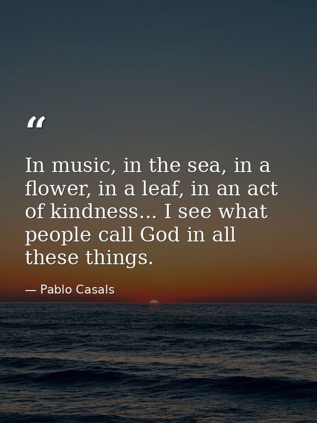 In music, in the sea, in a flower, in a leaf, in an act of kindness... I see what people call God in all these things. — Pablo Casals