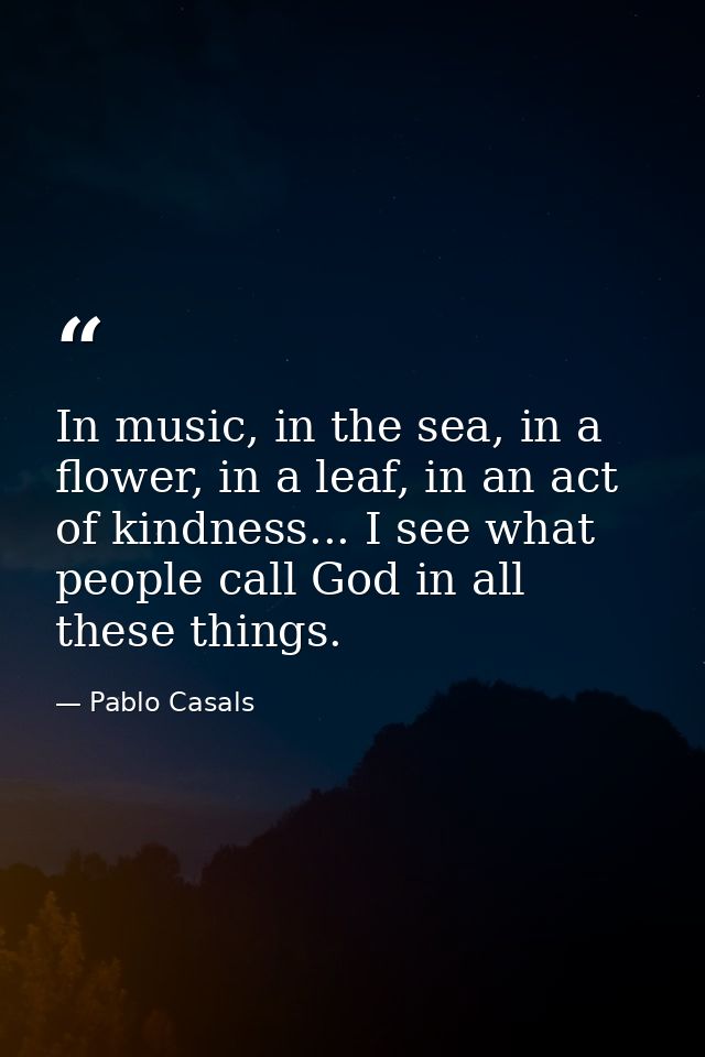 In music, in the sea, in a flower, in a leaf, in an act of kindness... I see what people call God in all these things. — Pablo Casals