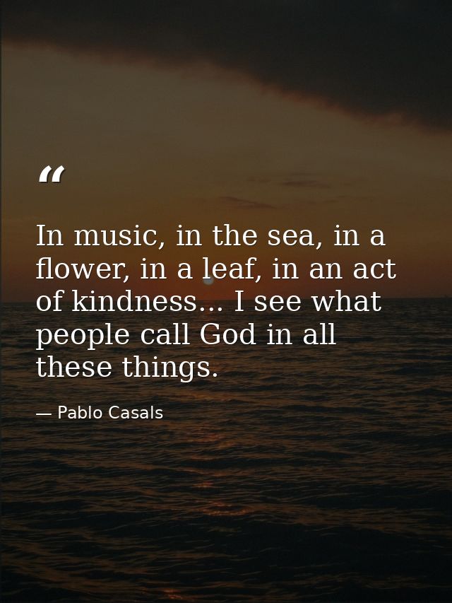 In music, in the sea, in a flower, in a leaf, in an act of kindness... I see what people call God in all these things. — Pablo Casals