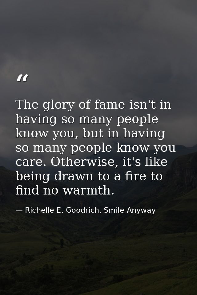 The glory of fame isn't in having so many people know you, but in having so many people know you care. Otherwise, it's l — Richelle E. Goodrich, Smile Anyway