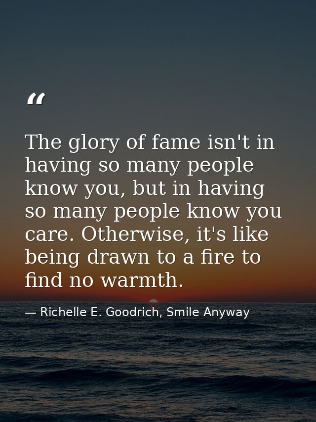 The glory of fame isn't in having so many people know you, but in having so many people know you care. Otherwise, it's l — Richelle E. Goodrich, Smile Anyway