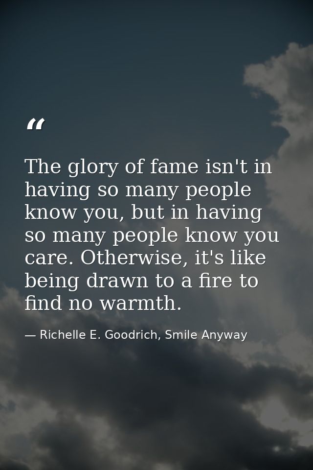 The glory of fame isn't in having so many people know you, but in having so many people know you care. Otherwise, it's l — Richelle E. Goodrich, Smile Anyway