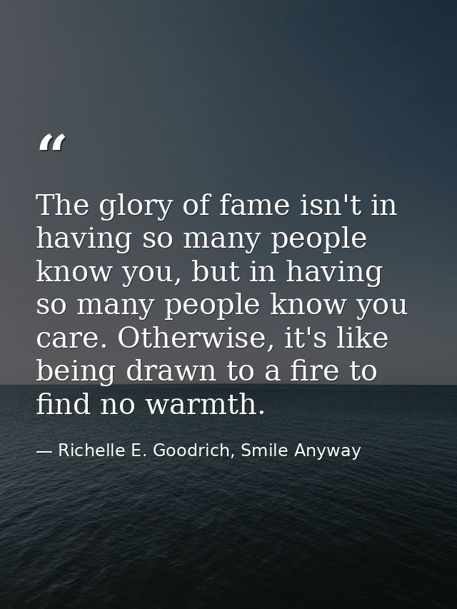 The glory of fame isn't in having so many people know you, but in having so many people know you care. Otherwise, it's l — Richelle E. Goodrich, Smile Anyway