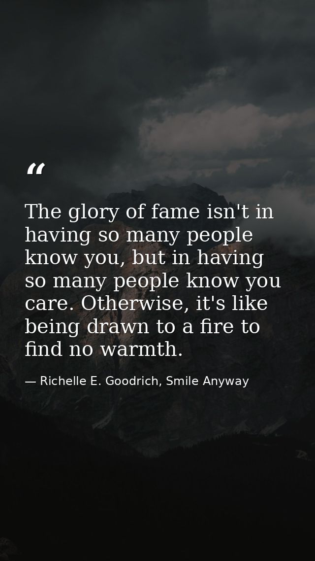 The glory of fame isn't in having so many people know you, but in having so many people know you care. Otherwise, it's l — Richelle E. Goodrich, Smile Anyway