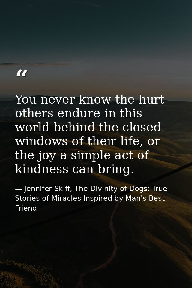 You never know the hurt others endure in this world behind the closed windows of their life, or the joy a simple act of  — Jennifer Skiff, The Divinity of Dogs: True Stories of Miracles Inspired by Man's Best Friend