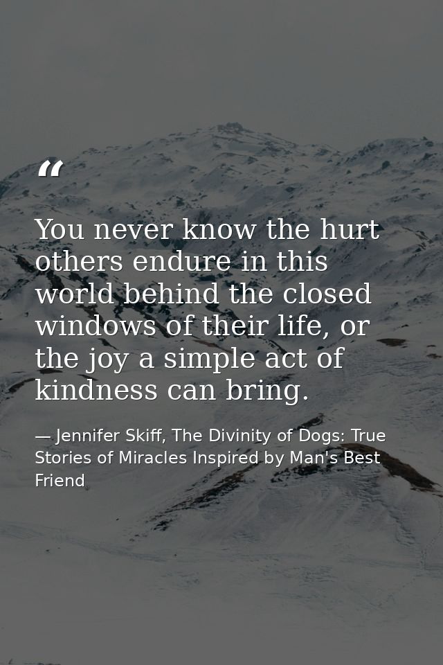 You never know the hurt others endure in this world behind the closed windows of their life, or the joy a simple act of  — Jennifer Skiff, The Divinity of Dogs: True Stories of Miracles Inspired by Man's Best Friend