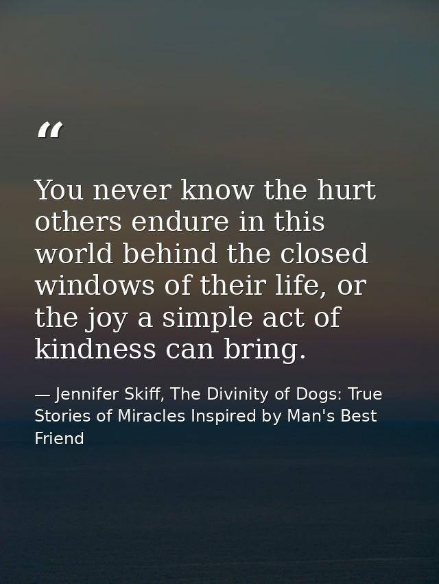 You never know the hurt others endure in this world behind the closed windows of their life, or the joy a simple act of  — Jennifer Skiff, The Divinity of Dogs: True Stories of Miracles Inspired by Man's Best Friend