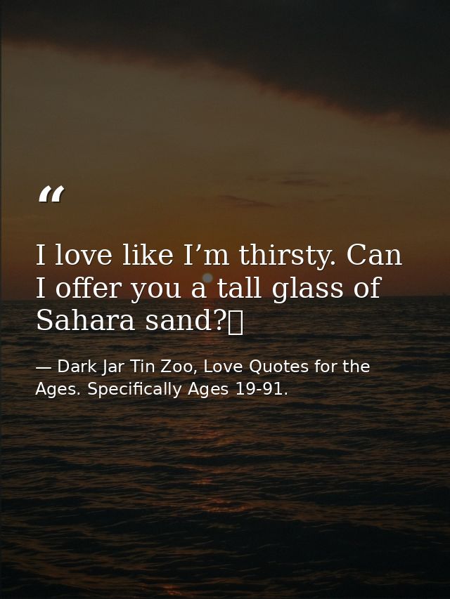 I love like I’m thirsty. Can I offer you a tall glass of Sahara sand?  — Dark Jar Tin Zoo, Love Quotes for the Ages. Specifically Ages 19-91.
