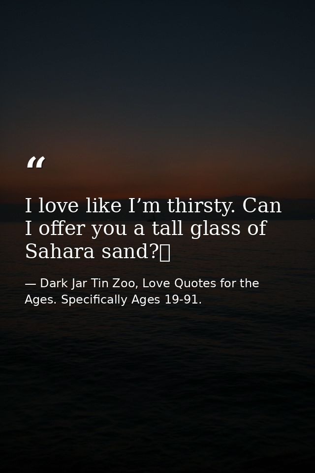 I love like I’m thirsty. Can I offer you a tall glass of Sahara sand?  — Dark Jar Tin Zoo, Love Quotes for the Ages. Specifically Ages 19-91.