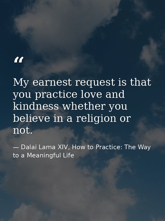 My earnest request is that you practice love and kindness whether you believe in a religion or not. — Dalai Lama XIV, How to Practice: The Way to a Meaningful Life