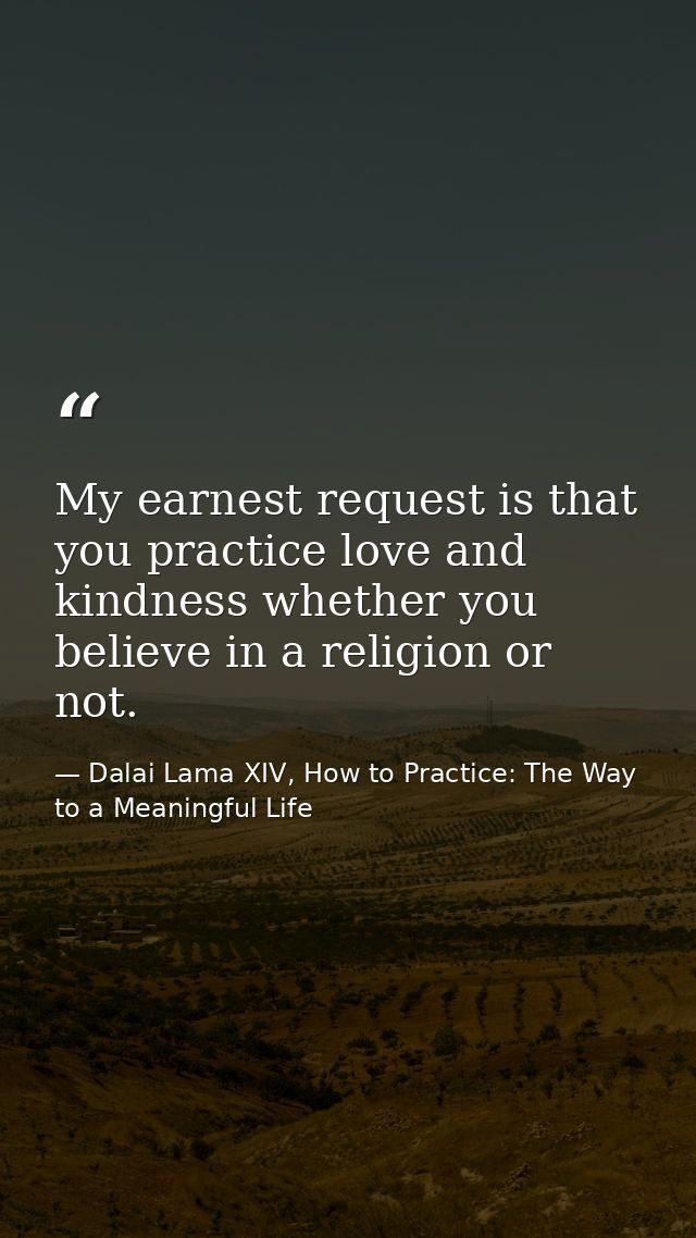 My earnest request is that you practice love and kindness whether you believe in a religion or not. — Dalai Lama XIV, How to Practice: The Way to a Meaningful Life