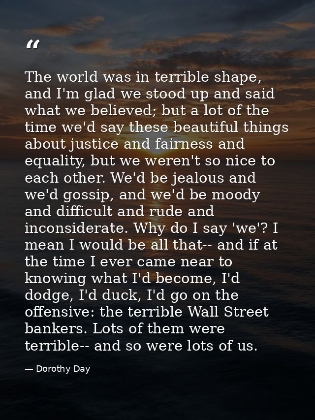 The world was in terrible shape, and I'm glad we stood up and said what we believed; but a lot of the time we'd say thes — Dorothy Day