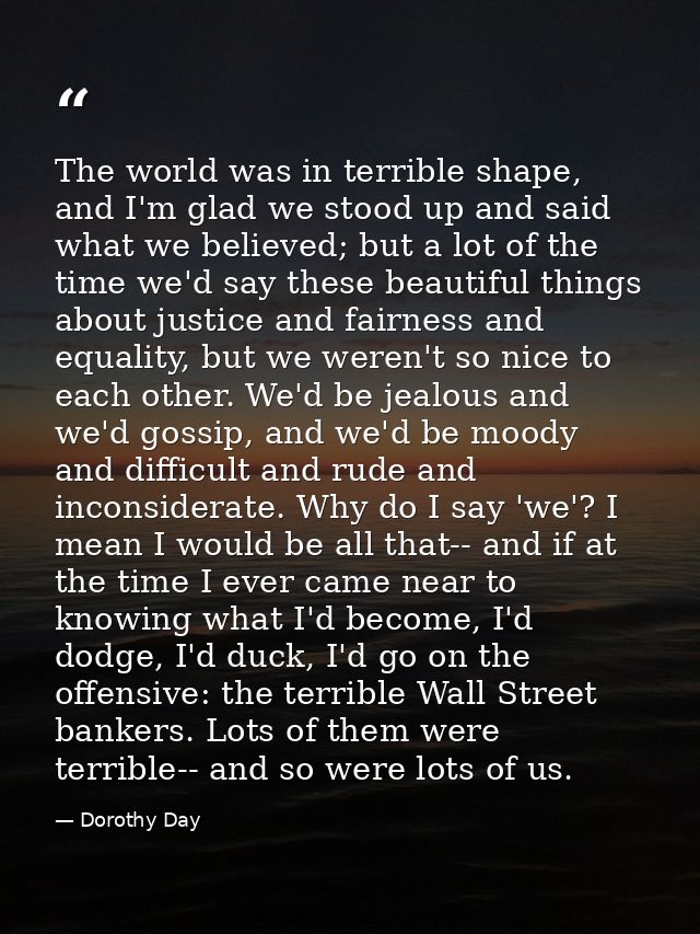 The world was in terrible shape, and I'm glad we stood up and said what we believed; but a lot of the time we'd say thes — Dorothy Day