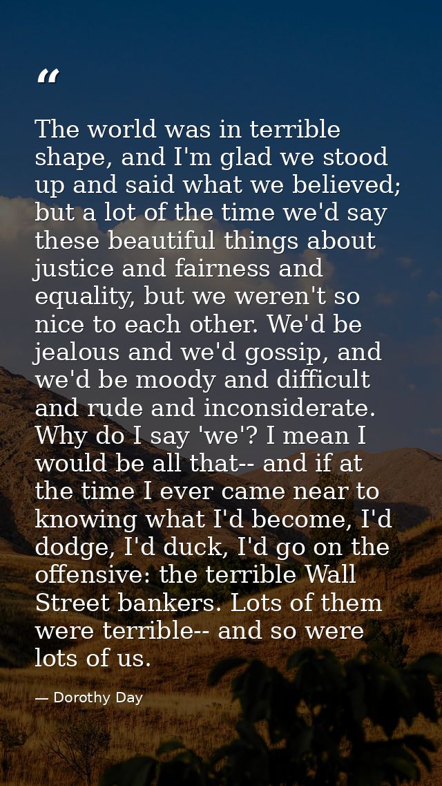 The world was in terrible shape, and I'm glad we stood up and said what we believed; but a lot of the time we'd say thes — Dorothy Day