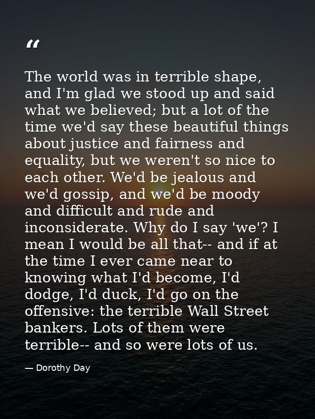 The world was in terrible shape, and I'm glad we stood up and said what we believed; but a lot of the time we'd say thes — Dorothy Day