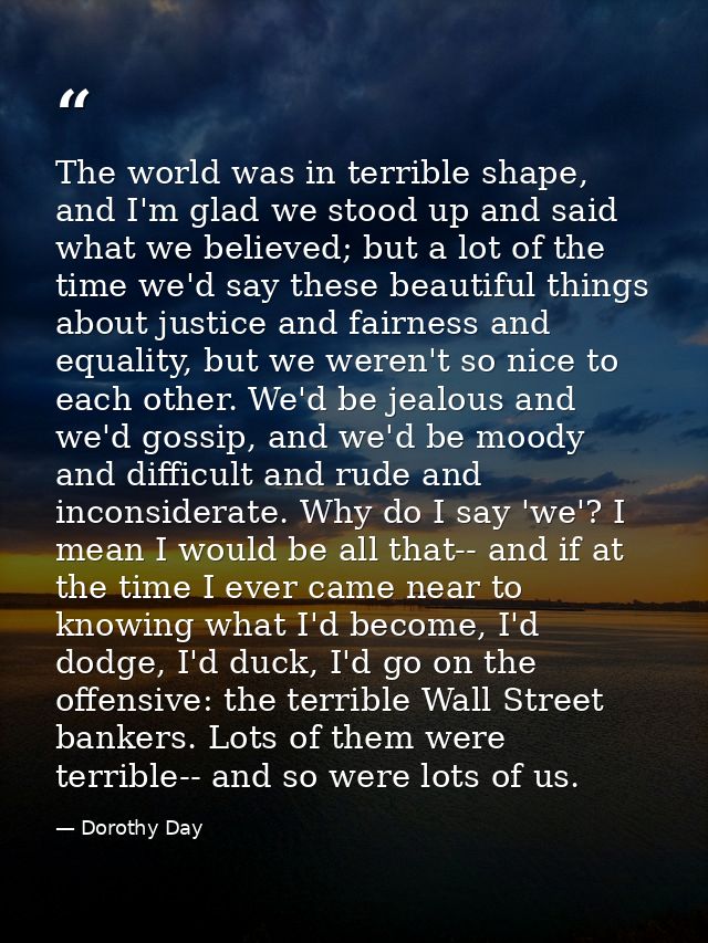 The world was in terrible shape, and I'm glad we stood up and said what we believed; but a lot of the time we'd say thes — Dorothy Day
