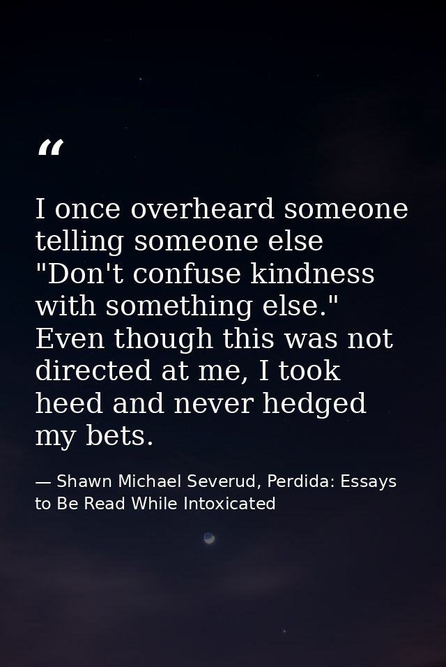I once overheard someone telling someone else "Don't confuse kindness with something else." Even though this was not dir — Shawn Michael Severud, Perdida: Essays to Be Read While Intoxicated