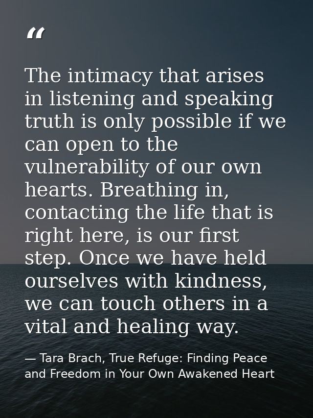 The intimacy that arises in listening and speaking truth is only possible if we can open to the vulnerability of our own — Tara Brach, True Refuge: Finding Peace and Freedom in Your Own Awakened Heart