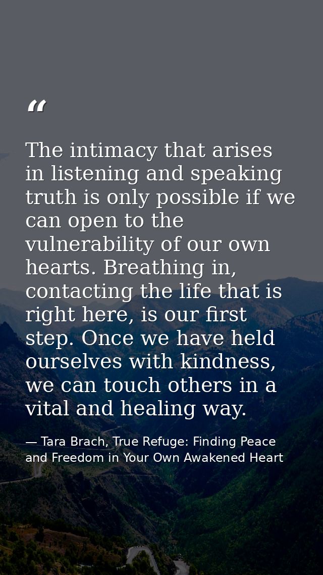 The intimacy that arises in listening and speaking truth is only possible if we can open to the vulnerability of our own — Tara Brach, True Refuge: Finding Peace and Freedom in Your Own Awakened Heart