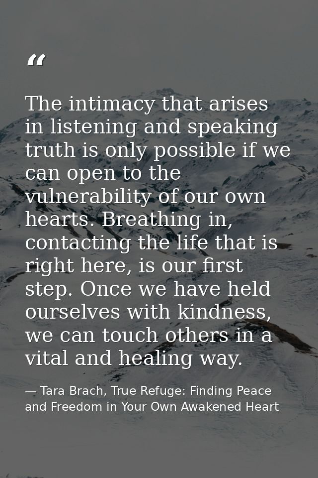 The intimacy that arises in listening and speaking truth is only possible if we can open to the vulnerability of our own — Tara Brach, True Refuge: Finding Peace and Freedom in Your Own Awakened Heart