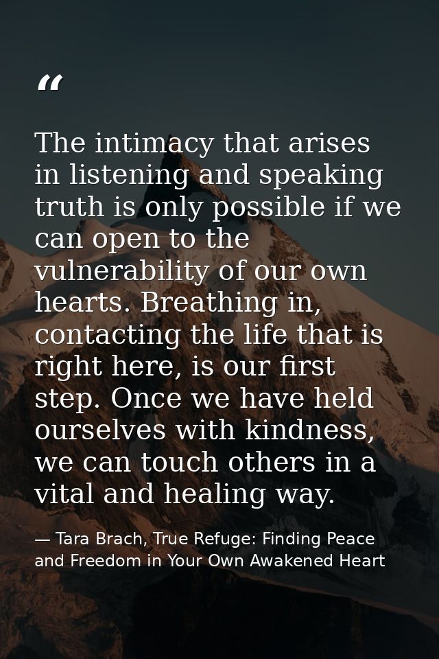 The intimacy that arises in listening and speaking truth is only possible if we can open to the vulnerability of our own — Tara Brach, True Refuge: Finding Peace and Freedom in Your Own Awakened Heart