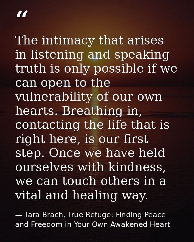 The intimacy that arises in listening and speaking truth is only possible if we can open to the vulnerability of our own — Tara Brach, True Refuge: Finding Peace and Freedom in Your Own Awakened Heart