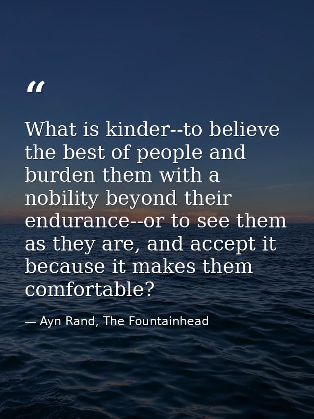What is kinder--to believe the best of people and burden them with a nobility beyond their endurance--or to see them as  — Ayn Rand, The Fountainhead