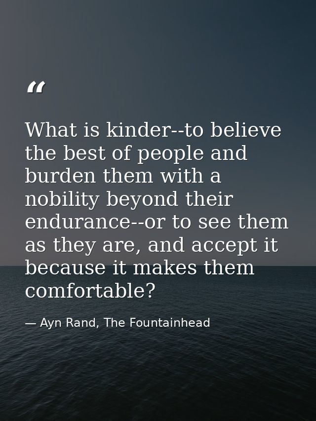 What is kinder--to believe the best of people and burden them with a nobility beyond their endurance--or to see them as  — Ayn Rand, The Fountainhead