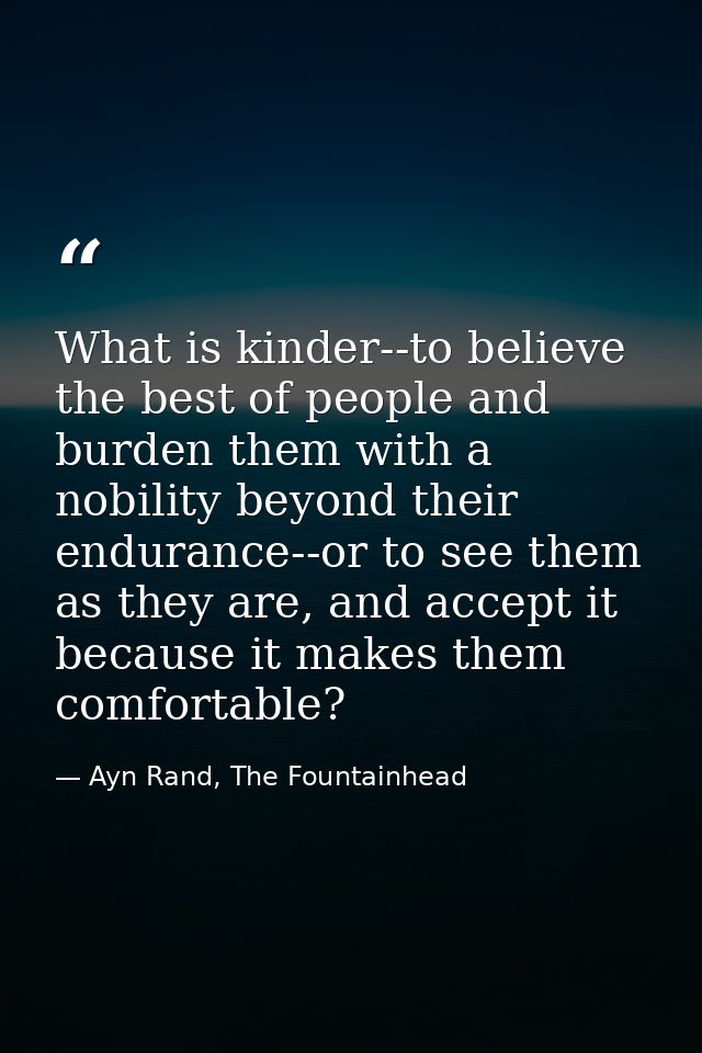 What is kinder--to believe the best of people and burden them with a nobility beyond their endurance--or to see them as  — Ayn Rand, The Fountainhead
