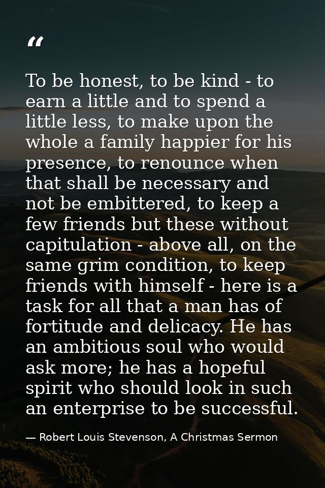 To be honest, to be kind - to earn a little and to spend a little less, to make upon the whole a family happier for his  — Robert Louis Stevenson, A Christmas Sermon