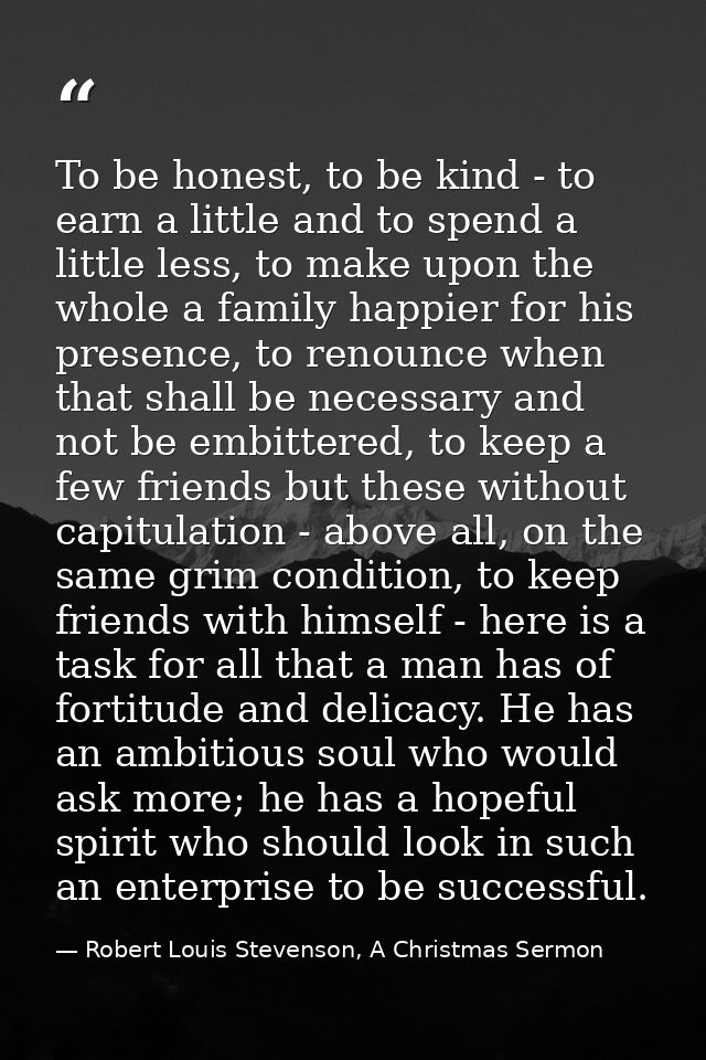 To be honest, to be kind - to earn a little and to spend a little less, to make upon the whole a family happier for his  — Robert Louis Stevenson, A Christmas Sermon