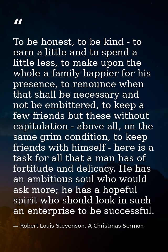 To be honest, to be kind - to earn a little and to spend a little less, to make upon the whole a family happier for his  — Robert Louis Stevenson, A Christmas Sermon