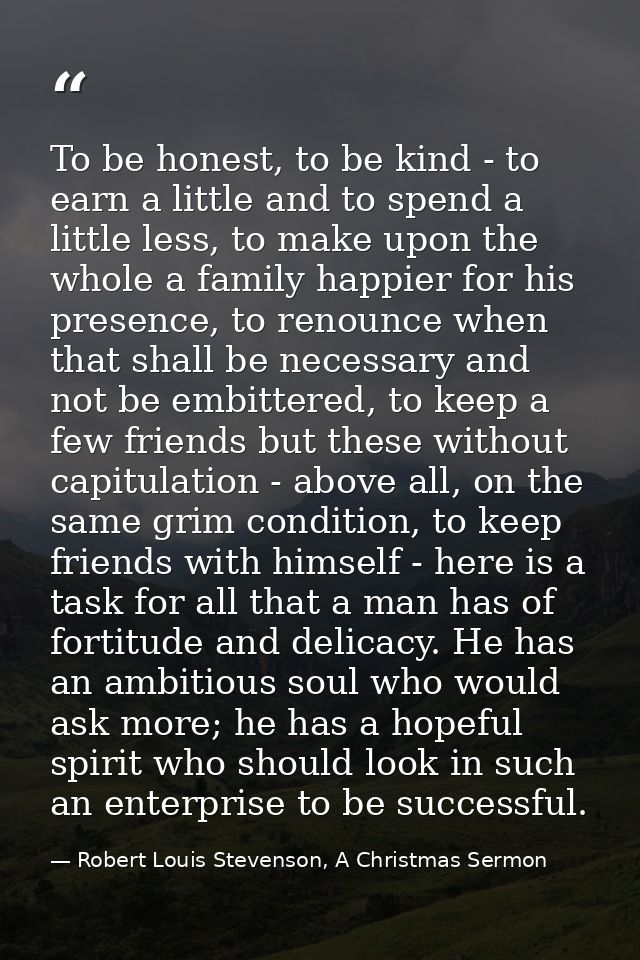 To be honest, to be kind - to earn a little and to spend a little less, to make upon the whole a family happier for his  — Robert Louis Stevenson, A Christmas Sermon