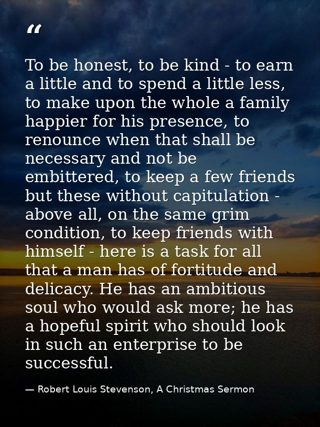 To be honest, to be kind - to earn a little and to spend a little less, to make upon the whole a family happier for his  — Robert Louis Stevenson, A Christmas Sermon