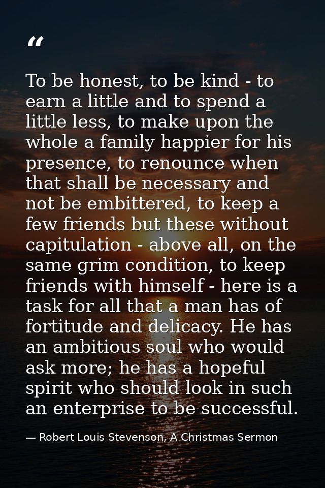 To be honest, to be kind - to earn a little and to spend a little less, to make upon the whole a family happier for his  — Robert Louis Stevenson, A Christmas Sermon